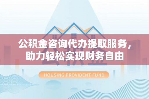 大渡口公积金咨询代办提取服务，助力轻松实现财务自由