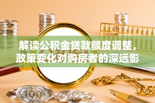 大渡口解读公积金贷款额度调整，政策变化对购房者的深远影响
