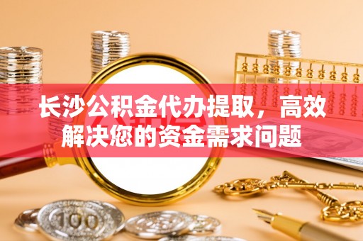 大渡口长沙公积金代办提取，高效解决您的资金需求问题