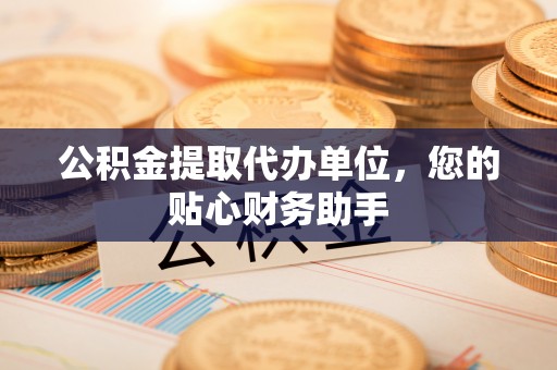 大渡口公积金提取代办单位，您的贴心财务助手