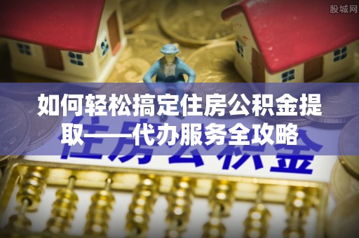 大渡口如何轻松搞定住房公积金提取——代办服务全攻略
