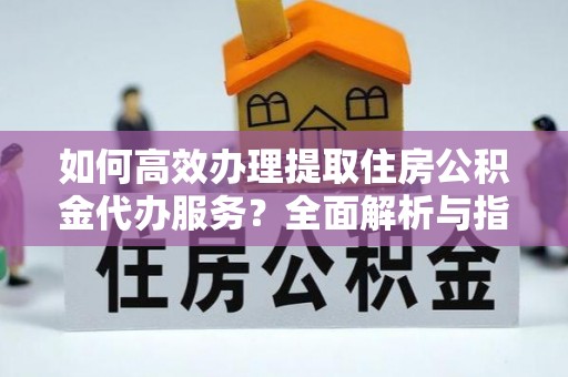 大渡口如何高效办理提取住房公积金代办服务？全面解析与指南