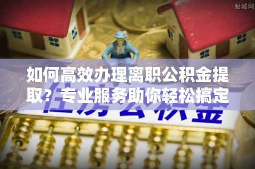 大渡口如何高效办理离职公积金提取？专业服务助你轻松搞定