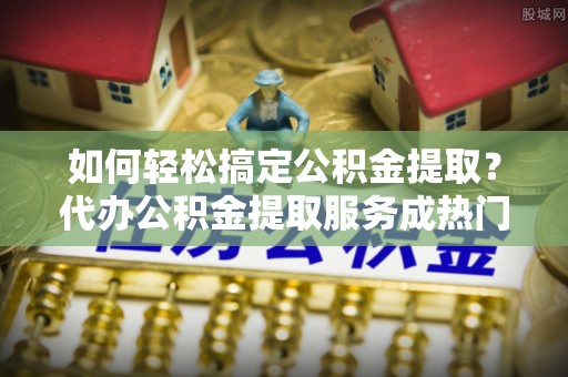 大渡口如何轻松搞定公积金提取？代办公积金提取服务成热门选择