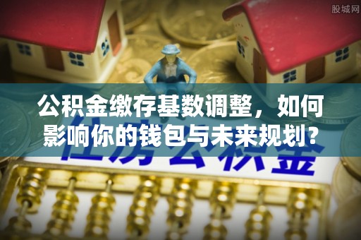 大渡口公积金缴存基数调整，如何影响你的钱包与未来规划？