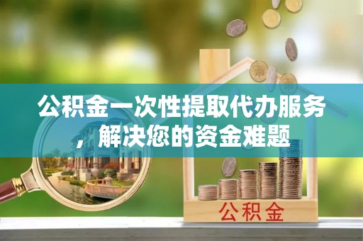 大渡口公积金一次性提取代办服务，解决您的资金难题