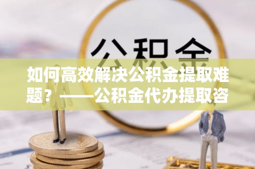 大渡口如何高效解决公积金提取难题？——公积金代办提取咨询服务全解析