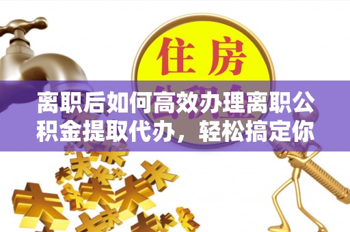 大渡口离职后如何高效办理离职公积金提取代办，轻松搞定你的公积金