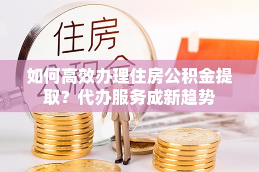 大渡口如何高效办理住房公积金提取？代办服务成新趋势