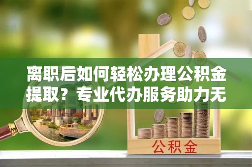 大渡口离职后如何轻松办理公积金提取？专业代办服务助力无忧