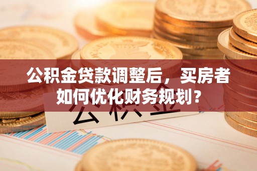 大渡口公积金贷款调整后，买房者如何优化财务规划？