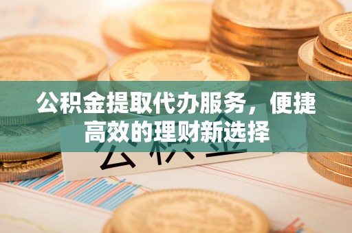 大渡口公积金提取代办服务，便捷高效的理财新选择
