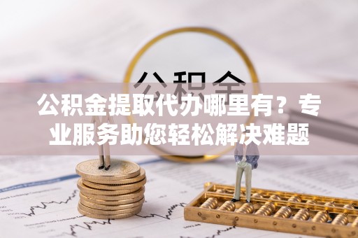 大渡口公积金提取代办哪里有？专业服务助您轻松解决难题