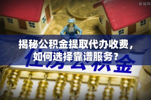 大渡口揭秘公积金提取代办收费，如何选择靠谱服务？