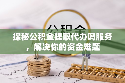 大渡口探秘公积金提取代办吗服务，解决你的资金难题