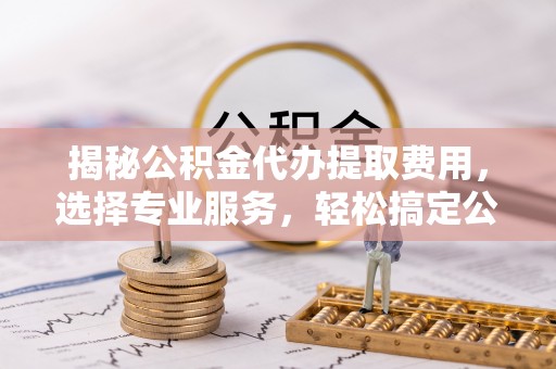 大渡口揭秘公积金代办提取费用，选择专业服务，轻松搞定公积金提取