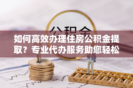 大渡口如何高效办理住房公积金提取？专业代办服务助您轻松搞定