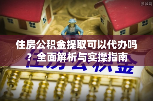 大渡口住房公积金提取可以代办吗？全面解析与实操指南