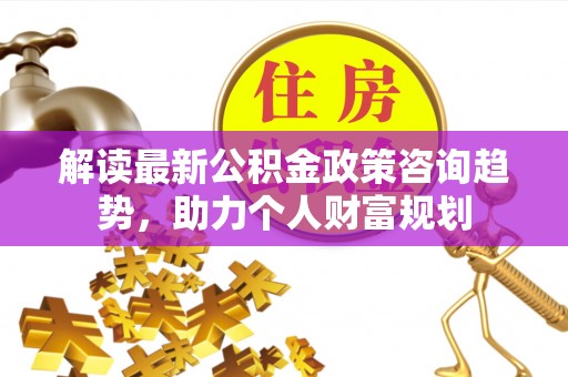 大渡口解读最新公积金政策咨询趋势，助力个人财富规划