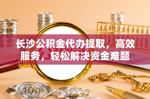 大渡口长沙公积金代办提取，高效服务，轻松解决资金难题