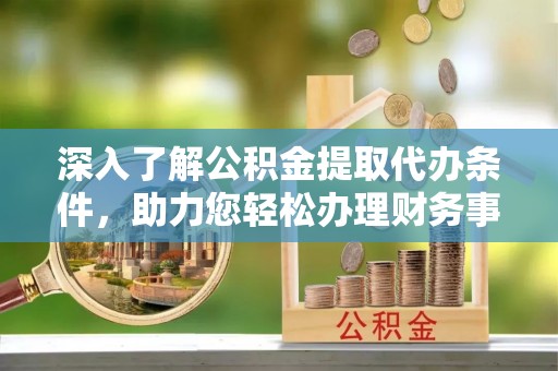 大渡口深入了解公积金提取代办条件，助力您轻松办理财务事务