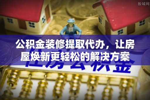 大渡口公积金装修提取代办，让房屋焕新更轻松的解决方案