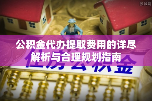 大渡口公积金代办提取费用的详尽解析与合理规划指南