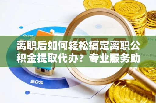 大渡口离职后如何轻松搞定离职公积金提取代办？专业服务助你一臂之力